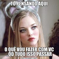 TÔ PENSANDO AQUIO QUÊ VOU FAZER COM VC ..QD TUDO ISSO PASSAR