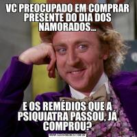 VC PREOCUPADO EM COMPRAR PRESENTE DO DIA DOS NAMORADOS...E OS REMÉDIOS QUE A PSIQUIATRA PASSOU, JÁ COMPROU?