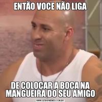 ENTÃO VOCE NÃO LIGADE COLOCAR A BOCA NA MANGUEIRA DO SEU AMIGO