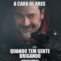 A CARA DE ARES QUANDO TEM GENTE BRIGANDO