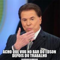 ACHO QUE VOU NO BAR DO EDSON DEPOIS DO TRABALHO