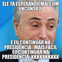 ELE TÁ ESPERANDO MAIS UM ENCONTRO E EU CONTINUAR NA PRESIDÊNCIA ..MAIS FÁCIL EU CONTINUAR NA PRESIDÊNCIA. KKKKKKKKKK