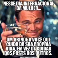 NESSE DIA INTERNACIONAL DA MULHER...UM BRINDE A VOCÊ QUE CUIDA DA SUA PRÓPRIA VIDA, EM VEZ DE CUIDAR DOS POSTS DOS OUTROS. 