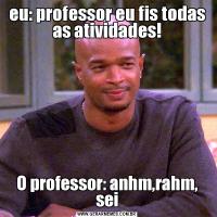 eu: professor eu fis todas as atividades!O professor: anhm,rahm, sei