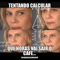TENTANDO CALCULARQUE HORAS VAI SAIR O CAFÉ…