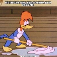 PREFERE LAVAR TODA A CASA OU ADMITIR QUE TA ERRADA? EU: