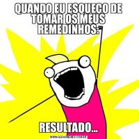 QUANDO EU ESQUEÇO DE TOMAR OS MEUS REMEDINHOS:RESULTADO...