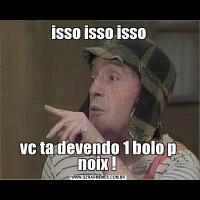 isso isso issovc ta devendo 1 bolo p noix ! 