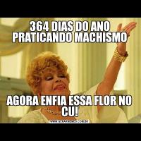 364 DIAS DO ANO PRATICANDO MACHISMOAGORA ENFIA ESSA FLOR NO CU!