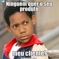 Ninguém quer o seu produtomeu cliente!