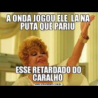 A ONDA JOGOU ELE  LA NA PUTA QUE PARIU ESSE RETARDADO DO CARALHO 
