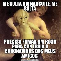 ME SOLTA UM NARGUILE, ME SOLTAPRECISO FUMAR UM ROSH PARA CONTRAIR O CORONAVIRUS DOS MEUS AMIGOS.