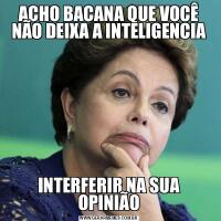 ACHO BACANA QUE VOCÊ NÃO DEIXA A INTELIGENCIAINTERFERIR NA SUA OPINIÃO