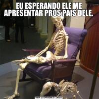 EU ESPERANDO ELE ME APRESENTAR PROS PAIS DELE.