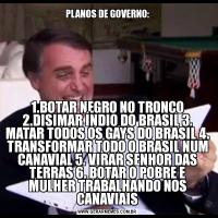 PLANOS DE GOVERNO:1.BOTAR NEGRO NO TRONCO 2.DISIMAR ÍNDIO DO BRASIL 3. MATAR TODOS OS GAYS DO BRASIL 4. TRANSFORMAR TODO O BRASIL NUM CANAVIAL 5. VIRAR SENHOR DAS TERRAS 6. BOTAR O POBRE E MULHER TRABALHANDO NOS CANAVIAIS