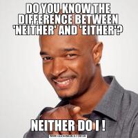 DO YOU KNOW THE DIFFERENCE BETWEEN 'NEITHER' AND 'EITHER'?NEITHER DO I !