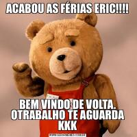 ACABOU AS FÉRIAS ERIC!!!!BEM VINDO DE VOLTA.
OTRABALHO TE AGUARDA KKK
