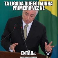 TA LIGADA QUE FOI MINHA PRIMEIRA VEZ NÉENTÃO...