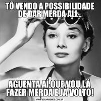 TÔ VENDO A POSSIBILIDADE DE DAR MERDA ALI...AGUENTA AÍ QUE VOU LÁ FAZER MERDA E JÁ VOLTO!