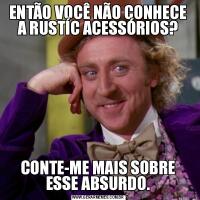 ENTÃO VOCÊ NÃO CONHECE A RUSTÍC ACESSÓRIOS?CONTE-ME MAIS SOBRE ESSE ABSURDO.