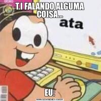 T.I FALANDO ALGUMA COISA...EU:
