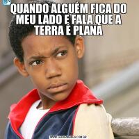 QUANDO ALGUÉM FICA DO MEU LADO E FALA QUE A TERRA É PLANA