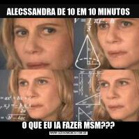 ALECSSANDRA DE 10 EM 10 MINUTOSO QUE EU IA FAZER MSM???