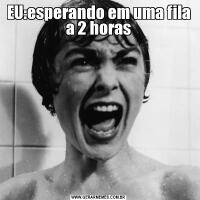 EU:esperando em uma fila a 2 horas