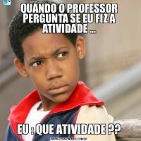 QUANDO O PROFESSOR PERGUNTA SE EU FIZ A ATIVIDADE ...EU : QUE ATIVIDADE ??