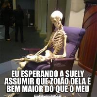 EU ESPERANDO A SUELY ASSUMIR QUE ZOIÃO DELA É BEM MAIOR DO QUE O MEU