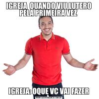 IGREJA  QUANDO VIU LUTERO PELA PRIMEIRA VEZ IGREJA: OQUE VC VAI FAZER