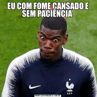 EU COM FOME CANSADO E SEM PACIÊNCIA 