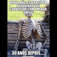 MINHA MÃE: ESPERA SÓ UM POUQUINHO VOU CONVERSAR COM A MINHA AMIGA30 ANOS DEPOIS.....
