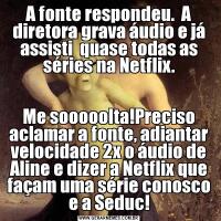 A fonte respondeu.  A diretora grava áudio e já assisti  quase todas as séries na Netflix.Me sooooolta!Preciso aclamar a fonte, adiantar velocidade 2x o áudio de Aline e dizer a Netflix que façam uma série conosco e a Seduc!