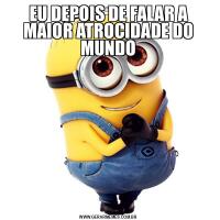 EU DEPOIS DE FALAR A MAIOR ATROCIDADE DO MUNDO