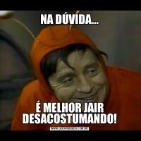 NA DÚVIDA...É MELHOR JAIR DESACOSTUMANDO!
