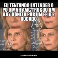 EU TENTANDO ENTENDER O PQ Q MNH AMG TROCOU UM BOY BONITO POR UM FEIO E RODADO