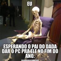 EU ESPERANDO O PAI DO DADA DAR O PC PRA ELE NO FIM DO ANO.