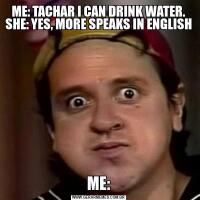 ME: TACHAR I CAN DRINK WATER. SHE: YES, MORE SPEAKS IN ENGLISH ME: