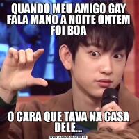 QUANDO MEU AMIGO GAY FALA MANO A NOITE ONTEM FOI BOAO CARA QUE TAVA NA CASA DELE...