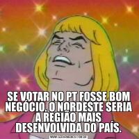 SE VOTAR NO PT FOSSE BOM NEGÓCIO, O NORDESTE SERIA A REGIÃO MAIS DESENVOLVIDA DO PAÍS.