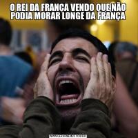 O REI DA FRANÇA VENDO QUE NÃO PODIA MORAR LONGE DA FRANÇA
