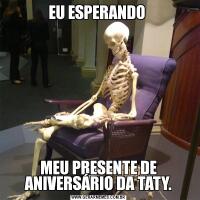 EU ESPERANDO MEU PRESENTE DE ANIVERSÁRIO DA TATY.
