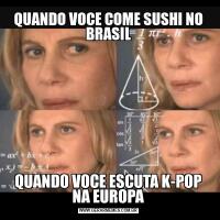 QUANDO VOCE COME SUSHI NO BRASILQUANDO VOCE ESCUTA K-POP NA EUROPA
