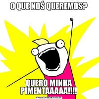 O QUE NOŚ QUEREMOS?QUERO MINHA PIMENTAAAAA!!!!