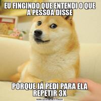 EU FINGINDO QUE ENTENDI O QUE A PESSOA DISSEPORQUE JÁ PEDI PARA ELA REPETIR 3X