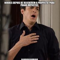 NOBRES DEPOIS DE RECEBEREM A PROPOSTA  PARA PAGAR IMPOSTOS 