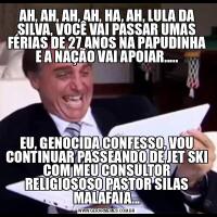 AH, AH, AH, AH, HA, AH, LULA DA SILVA, VOCÊ VAI PASSAR UMAS FÉRIAS DE 27 ANOS NA PAPUDINHA E A NAÇÃO VAI APOIAR.....EU, GENOCIDA CONFESSO, VOU CONTINUAR PASSEANDO DE JET SKI COM MEU CONSULTOR RELIGIOSOSO PASTOR SILAS MALAFAIA...