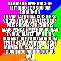 OLA MEU NOME DOCE DE LEITINHO E EU SOU UM DOGUINHOEU VIM FALA UMA COISA PRA VOCÊS ENTÃO AS VEZES SEUS PAIS PODEM SER CHATOS MAIS PENSA É MELHOR VC NÃO TA VIVO OU TER UMA VIDA NORMAL QUE TODO MUNDO JA TEVE ENTÃO APROVEITE ESSE MOMENTO COM SEUS PAIS E COM TODO MUNDO QUE VC AMA