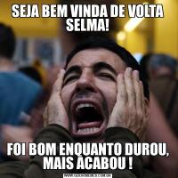 SEJA BEM VINDA DE VOLTA SELMA!FOI BOM ENQUANTO DUROU, MAIS ACABOU !